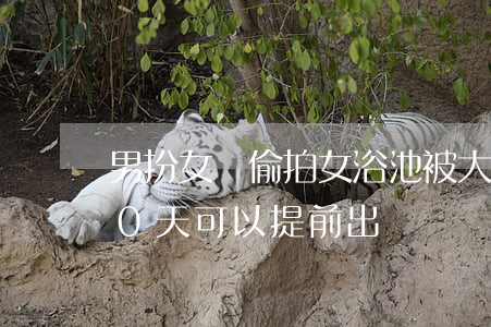 男扮女裝偷拍女浴池被大媽怒錘 行政拘留10天可以提前出來嗎？